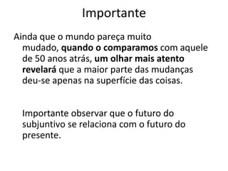Importante
Ainda que o mundo pareça muito
mudado, quando o comparamos com aquele
de 50 anos atrás, um olhar mais atento
revelará que a maior parte das mudanças
deu-se apenas na superfície das coisas.
Importante observar que o futuro do
subjuntivo se relaciona com o futuro do
presente.
 