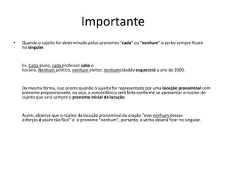 Importante
• Quando o sujeito for determinado pelos pronomes "cada" ou "nenhum" o verbo sempre ficará
no singular.
Ex. Cada aluno, cada professor sabe o
horário. Nenhum político, nenhum eleitor, nenhumcidadão esquecerá o ano de 2000.
Da mesma forma, isso ocorre quando o sujeito for representado por uma locução pronominal com
pronome preposicionado, ou seja, a concordância será feita conforme se apresentar o núcleo do
sujeito que será sempre o pronome inicial da locução.
Assim, observe que o núcleo da locução pronominal da oração "mas nenhum desses
esforços é assim tão fácil" é o pronome "nenhum", portanto, o verbo deverá ficar no singular.
 