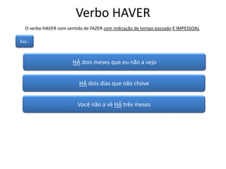 Verbo HAVER
O verbo HAVER com sentido de FAZER com indicação de tempo passado É IMPESSOAL
HÁ dois meses que eu não a vejo
Exs.:
HÁ dois dias que não chove
Você não a vê HÁ três meses
 