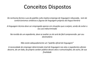Conceitos Dispostos
De nenhuma forma o uso do padrão culto implica emprego de linguagem rebuscada, nem de
contorcionismos sintáticos e figuras de linguagem próprios da língua literária
A linguagem técnica deve ser empregada apenas em situações que a exijam, sendo de evitar o
seu uso indiscriminado
Na revisão de um expediente, deve-se avaliar se ele será de fácil compreensão por seu
destinatário
Não existe adequadamente um “padrão oficial de linguagem”
A necessidade de empregar determinado nível de linguagem nos atos e expedientes oficiais
decorre, de um lado, do próprio caráter público desses atos e comunicações; de outro, de sua
finalidade
 