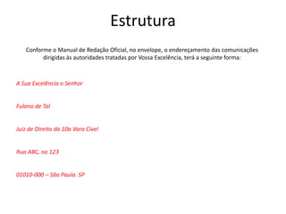 Estrutura
Conforme o Manual de Redação Oficial, no envelope, o endereçamento das comunicações
dirigidas às autoridades tratadas por Vossa Excelência, terá a seguinte forma:
A Sua Excelência o Senhor
Fulano de Tal
Juiz de Direito da 10a Vara Cível
Rua ABC, no 123
01010-000 – São Paulo. SP
 