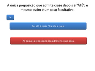A única preposição que admite crase depois é “ATÉ”, e
mesmo assim é um caso facultativo.
Fui até à praia / Fui até a praia
Ex.:
As demais preposições não admitem crase após.
 