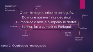Descobriment
os
portugueses

Mund
o

Quem te sagrou criou-te português.

aliteraç
ão

Do mar e nós em ti nos deu sinal,
Cumpriu-se o mar, e o Império se desfez.
anáfora

Senhor, falta cumprir-se Portugal!
Invocaçã
o

Nota: 3- Quadras de rima cruzada

antítese

Quinto
Imperio
Perda do
Imperio

 