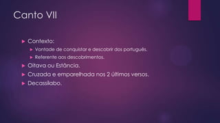 Canto VII


Contexto:


Vontade de conquistar e descobrir dos português.



Referente aos descobrimentos.



Oitava ou Estância.



Cruzada e emparelhada nos 2 últimos versos.



Decassílabo.

 