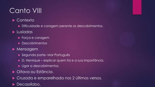 Canto VIII


Contexto




Dificuldade e coragem perante os descobrimentos.

Lusíadas





Força e coragem
Descobrimentos

Mensagem


Segunda parte- Mar Português



D. Henrique – explicar quem foi e a sua importância.



Ligar a descobrimentos.



Oitava ou Estância.



Cruzada e emparelhada nos 2 últimos versos.



Decassílabo.

 