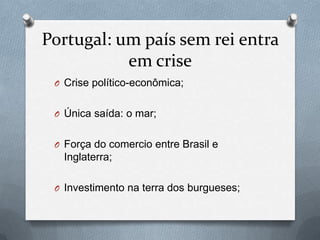 Portugal: um país sem rei entra
em crise
O Crise político-econômica;
O Única saída: o mar;

O Força do comercio entre Brasil e

Inglaterra;
O Investimento na terra dos burgueses;

 