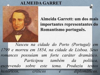 ALMEIDA GARRET

Almeida Garrett: um dos mais
importantes representantes do
Romantismo português.
Nasceu na cidade do Porto (Portugal) em
1799 e morreu em 1854, na cidade de Lisboa. Seus
romances possuíam um forte caráter dramático.
Participou
também
da
política,
escrevendo sobre este tema. Produziu textos
históricos,
críticos
e
diplomáticos.

 
