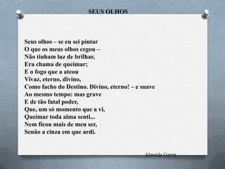 SEUS OLHOS

Seus olhos – se eu sei pintar
O que os meus olhos cegou –
Não tinham luz de brilhar,
Era chama de queimar;
E o fogo que a ateou
Vivaz, eterno, divino,
Como facho do Destino. Divino, eterno! – e suave
Ao mesmo tempo: mas grave
E de tão fatal poder,
Que, um só momento que a vi,
Queimar toda alma senti...
Nem ficou mais de meu ser,
Senão a cinza em que ardi.

Almeida Garret

 