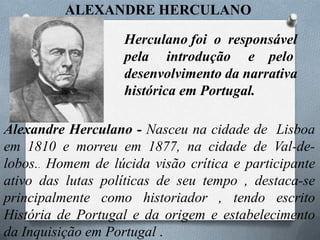 ALEXANDRE HERCULANO
Herculano foi o responsável
pela introdução e pelo
desenvolvimento da narrativa
histórica em Portugal.
Alexandre Herculano - Nasceu na cidade de Lisboa
em 1810 e morreu em 1877, na cidade de Val-delobos.. Homem de lúcida visão crítica e participante
ativo das lutas políticas de seu tempo , destaca-se
principalmente como historiador , tendo escrito
História de Portugal e da origem e estabelecimento
da Inquisição em Portugal .

 
