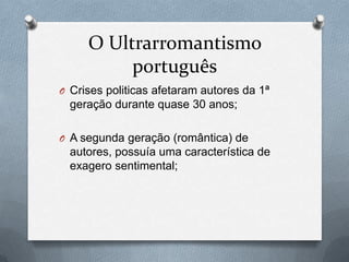 O Ultrarromantismo
português
O Crises politicas afetaram autores da 1ª

geração durante quase 30 anos;
O A segunda geração (romântica) de

autores, possuía uma característica de
exagero sentimental;

 