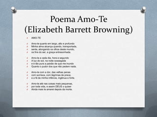 Poema Amo-Te
(Elizabeth Barrett Browning)
O

AMO-TE

O
O
O
O

Amo-te quanto em largo, alto e profundo
Minha alma alcança quando, transportada,
sente, alongando os olhos deste mundo,
os fins do ser, a graça entresonhada.

O
O
O
O

Amo-te a cada dia, hora e segundo
A luz do sol, na noite sossegada
e é tão pura a paixão de que me inundo
Quanto o pudor dos que não pedem nada.

O
O
O

Amo-te com a dor, das velhas penas
com sorrisos, com lágrimas de prece,
e a fé de minha infância, ingênua e forte.

O
O
O

Amo-te até nas coisas mais pequenas,
por toda vida, e assim DEUS o quiser
Ainda mais te amarei depois da morte.

 