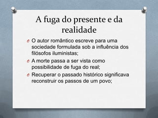 A fuga do presente e da
realidade
O O autor romântico escreve para uma

sociedade formulada sob a influência dos
filósofos iluministas;
O A morte passa a ser vista como
possibilidade de fuga do real;
O Recuperar o passado histórico significava
reconstruir os passos de um povo;

 