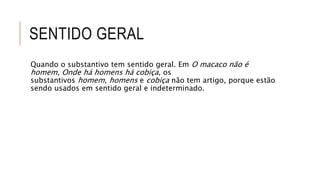 SENTIDO GERAL
Quando o substantivo tem sentido geral. Em O macaco não é
homem, Onde há homens há cobiça, os
substantivos homem, homens e cobiça não tem artigo, porque estão
sendo usados em sentido geral e indeterminado.
 