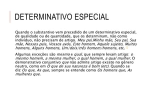 DETERMINATIVO ESPECIAL
Quando o substantivo vem precedido de um determinativo especial,
de qualidade ou de quantidade, que os determinam, não como
indivíduo, não precisam de artigo. Meu pai,Minha mãe, Seu pai, Sua
mãe, Nossos pais, Vossos avós, Este homem, Aquele sujeito, Muitos
homens, Alguns homens, Um/dois/três homem/homens, etc. 1
Algumas exceções são mesmo e qual, que sempre levam artigo: o
mesmo homem, a mesma mulher, o qual homem, a qual mulher. O
demonstrativo conjuntivo que não admite artigo exceto no gênero
neutro, como em O que de sua natureza é bom (etc). Quando se
diz Os que, As que, sempre se entende como Os homens que, As
mulheres que.
 