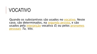 VOCATIVO
Quando os substantivos são usados no vocativo. Neste
caso, são determinados, na segunda pessoa, e são
usados pela interjeição vocativa O, ou pelos pronomes
pessoais Tu, Vós.
 