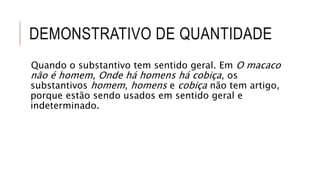 DEMONSTRATIVO DE QUANTIDADE
Quando o substantivo tem sentido geral. Em O macaco
não é homem, Onde há homens há cobiça, os
substantivos homem, homens e cobiça não tem artigo,
porque estão sendo usados em sentido geral e
indeterminado.
 