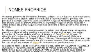 NOMES PRÓPRIOS
Os nomes próprios de divindades, homens, cidades, vilas e lugares, não tendo antes
de si modificativo algum, estão determinados e individualizados, por isto não
precisam de artigo. Dizemos Deus, Alexandre, Augusto, Portugal, Lisboa, etc, e com
eles O bom Deus, O grande Alexandre, O Imperador Augusto, O rico Portugal, A
nobre Lisboa, etc, porque aqui o artigo não cai sobre o nome próprio, mas sobre o
adjetivo. 1
Em alguns casos, o uso consagrou o uso de artigo para alguns nomes de regiões,
províncias, ilhas, cidades, montes; e os nomes de rios sempre vem com artigo.
Exemplos: A Europa, A Ásia, A África, A América, O Brasil,Nota 6 O Algarve, O
Alentejo, A Extremadura, A Beira, O Minho, A Madeira, O Funchal, O Porto, A
Guarda, O Mogadouro, A Golegã,O Tejo, O Douro, O Mondego, O Guadiana, etc. Isto
acontece porque estes nomes eram, inicialmente, comuns, e foi necessário apropriá-
los com artigo, ou porque há elipse do nome comum que os entende. 1
Para alguns nomes, pode-se usar o artigo ou não, como em A Espanha, A França, A
Inglaterra, e Vou para Espanha, Fazendas de França, Venho de Inglaterra. Isto
também vale para os metais: O Ouro, A Prata, O Cobre, Caixa de ouro, Estojo de
 