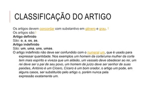 CLASSIFICAÇÃO DO ARTIGO
Os artigos devem concordar com substantivo em gênero e grau. 1
Os artigos são:1
Artigo definido
São: o, a, os, as.
Artigo indefinido
São: um, uma, uns, umas.
O artigo indefinido não deve ser confundido com o numeral um, que é usado para
expressar quantidade. Nos exemplos um homem da corte/uma mulher da corte
tem mais espírito e viveza que um aldeão, um vassalo deve obedecer ao rei, um
rei deve ser o pai de seu povo, um homem de juízo deve ser senhor de suas
paixões, António é um Cícero, Cícero é um bom orador, o artigo um pode, em
alguns casos, ser substituído pelo artigo o, porém nunca pela
expressão exatamente um.
 