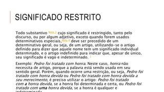 SIGNIFICADO RESTRITO
Todo substantivo Nota 3 cujo significado é restringido, tanto pelo
discurso, ou por algum adjetivo, exceto quando forem usados
determinativos especiais,Nota 4 deve ser precedido de um
determinativo geral, ou seja, de um artigo, utilizando-se o artigo
definido para dizer que aquele nome tem um significado individual
determinado, e o artigo indefinido para indicar que, apesar de único,
seu significado é vago e indeterminado. 1
Exemplo: Pedro foi tratado com honra. Neste caso, honra não
necessita de artigo, porque a palavra está sendo usada em seu
sentido geral. Porém, quando ocorre uma restrição, ou seja, Pedro foi
tratado com honra devida ou Pedro foi tratado com honra devida a
seu merecimento, é preciso utilizar o artigo: Pedro foi tratado
com a honra devida, se a honra foi determinada e certa, ou Pedro foi
tratado com uma honra devida, se a honra é qualquer e
 