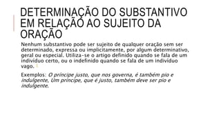 DETERMINAÇÃO DO SUBSTANTIVO
EM RELAÇÃO AO SUJEITO DA
ORAÇÃO
Nenhum substantivo pode ser sujeito de qualquer oração sem ser
determinado, expressa ou implicitamente, por algum determinativo,
geral ou especial. Utiliza-se o artigo definido quando se fala de um
indivíduo certo, ou o indefinido quando se fala de um indivíduo
vago. 1
Exemplos: O príncipe justo, que nos governa, é também pio e
indulgente, Um príncipe, que é justo, também deve ser pio e
indulgente.
 