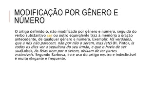 MODIFICAÇÃO POR GÊNERO E
NÚMERO
O artigo definido o, não modificado por gênero e número, seguido do
verbo substantivo ser ou outro equivalente traz à memória a oração
antecedente, de qualquer gênero e número. Exemplo: Há verdades,
que a nós não parecem, não por não o serem, mas (etc) (H. Pinto), Ia
todos os dias ver a sepultura do seu irmão, e que o havia de ser
sua(Lobo), As feias nem por o serem, deixam de ter partes
estimáveis. Segundo Barbosa, este uso do artigo neutro e indeclinável
é muito elegante e frequente.
 