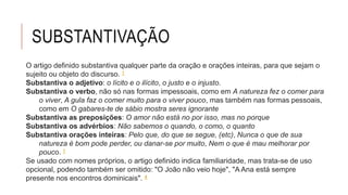 SUBSTANTIVAÇÃO
O artigo definido substantiva qualquer parte da oração e orações inteiras, para que sejam o
sujeito ou objeto do discurso. 1
Substantiva o adjetivo: o lícito e o ilícito, o justo e o injusto.
Substantiva o verbo, não só nas formas impessoais, como em A natureza fez o comer para
o viver, A gula faz o comer muito para o viver pouco, mas também nas formas pessoais,
como em O gabares-te de sábio mostra seres ignorante
Substantiva as preposições: O amor não está no por isso, mas no porque
Substantiva os advérbios: Não sabemos o quando, o como, o quanto
Substantiva orações inteiras: Pelo que, do que se segue, (etc), Nunca o que de sua
natureza é bom pode perder, ou danar-se por muito, Nem o que é mau melhorar por
pouco. 1
Se usado com nomes próprios, o artigo definido indica familiaridade, mas trata-se de uso
opcional, podendo também ser omitido: "O João não veio hoje", "A Ana está sempre
presente nos encontros dominicais". 4
 