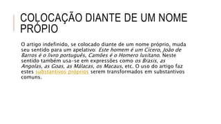 COLOCAÇÃO DIANTE DE UM NOME
PRÓPIO
O artigo indefinido, se colocado diante de um nome próprio, muda
seu sentido para um apelativo: Este homem é um Cícero, João de
Barros é o livro português, Camões é o Homero lusitano. Neste
sentido também usa-se em expressões como os Brasis, as
Angolas, as Goas, as Málacas, os Macaus, etc. O uso do artigo faz
estes substantivos próprios serem transformados em substantivos
comuns.
 