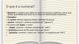 O que é o numeral?
• Numeral é a palavra que indica os seres em termos numéricos, isto é, que
atribui quantidade aos seres ou os situa em determinada sequência.
• Exemplos:
• Os quatro últimos ingressos foram vendidos há pouco.
• [quatro: numeral = atributo numérico de "ingresso"]
• Eu quero café duplo, e você?
• ...[duplo: numeral = atributo numérico de "café"]
• A primeira pessoa da fila pode entrar, por favor!
• ...[primeira: numeral = situa o ser "pessoa" na sequência de "fila"]
•
 