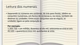 Leitura dos numerais
• Separando os números em centenas, de trás para frente, obtêm-se
conjuntos numéricos, em forma de centenas e, no início, também de
dezenas ou unidades. Entre esses conjuntos usa-se vírgula; as
unidades ligam-se pela conjunção e.
Por exemplo:
1.203.726 = um milhão, duzentos e três mil, setecentos e vinte e seis.
45.520 = quarenta e cinco mil, quinhentos e vinte.
 