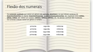 Flexão dos numerais
primeiro segundo milésimo
primeira segunda milésima
primeiros segundos milésimos
primeiras segundas milésimas
Os numerais cardinais que variam em gênero são um/uma, dois/duas e os que indicam centenas de
duzentos/duzentas em diante: trezentos/trezentas; quatrocentos/quatrocentas, etc. Cardinais como milhão,
bilhão, trilhão, etc. variam em número: milhões, bilhões, trilhões, etc. Os demais cardinais são invariáveis.
Os numerais ordinais variam em gênero e número:
 