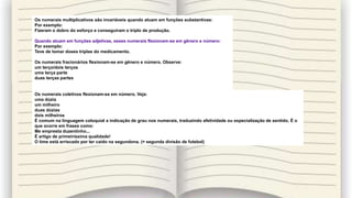 Os numerais multiplicativos são invariáveis quando atuam em funções substantivas:
Por exemplo:
Fizeram o dobro do esforço e conseguiram o triplo de produção.
Quando atuam em funções adjetivas, esses numerais flexionam-se em gênero e número:
Por exemplo:
Teve de tomar doses triplas do medicamento.
Os numerais fracionários flexionam-se em gênero e número. Observe:
um terço/dois terços
uma terça parte
duas terças partes
Os numerais coletivos flexionam-se em número. Veja:
uma dúzia
um milheiro
duas dúzias
dois milheiros
É comum na linguagem coloquial a indicação de grau nos numerais, traduzindo afetividade ou especialização de sentido. É o
que ocorre em frases como:
Me empresta duzentinho...
É artigo de primeiríssima qualidade!
O time está arriscado por ter caído na segundona. (= segunda divisão de futebol)
 