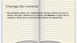 Emprego dos numerais
• Para designar papas, reis, imperadores, séculos e partes em que se
divide uma obra, utilizam-se os ordinais até décimo e a partir daí os
cardinais, desde que o numeral venha depois do substantivo:
 