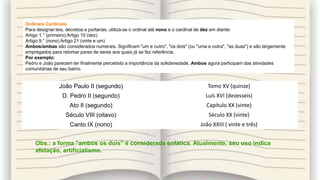 João Paulo II (segundo) Tomo XV (quinze)
D. Pedro II (segundo) Luís XVI (dezesseis)
Ato II (segundo) Capítulo XX (vinte)
Século VIII (oitavo) Século XX (vinte)
Canto IX (nono) João XXIII ( vinte e três)
Ordinais Cardinais
Para designar leis, decretos e portarias, utiliza-se o ordinal até nono e o cardinal de dez em diante:
Artigo 1.° (primeiro) Artigo 10 (dez)
Artigo 9.° (nono) Artigo 21 (vinte e um)
Ambos/ambas são considerados numerais. Significam "um e outro", "os dois" (ou "uma e outra", "as duas") e são largamente
empregados para retomar pares de seres aos quais já se fez referência.
Por exemplo:
Pedro e João parecem ter finalmente percebido a importância da solidariedade. Ambos agora participam das atividades
comunitárias de seu bairro.
Obs.: a forma "ambos os dois" é considerada enfática. Atualmente, seu uso indica
afetação, artificialismo.
 