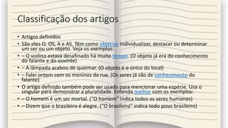 Classificação dos artigos
• Artigos definidos
• São eles O, OS, A e AS. Têm como objetivo individualizar, destacar ou determinar
um ser ou um objeto. Veja os exemplos:
• – O violino estava desafinado há muito tempo. (O objeto já era do conhecimento
do falante e do ouvinte)
• – A lâmpada acabou de queimar. (O objeto é o único do local)
• – Falei ontem com os meninos da rua. (Os seres já são de conhecimento do
falante)
• O artigo definido também pode ser usado para mencionar uma espécie. Usa o
singular para demonstrar a pluralidade. Entenda melhor com os exemplos:
• – O homem é um ser mortal. (“O homem” indica todos os seres humanos)
• – Dizem que o brasileiro é alegre. (“O brasileiro” indica todo povo brasileiro)
 