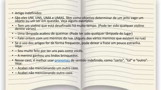 • Artigo indefinidos
• São eles UM, UNS, UMA e UMAS. Têm como objetivo determinar de um jeito vago um
objeto ou um ser em questão. Veja alguns exemplos:
• – Tem um violino que está desafinado há muito tempo. (Pode ter sido qualquer violino
dentre vários)
• – Uma lâmpada acabou de queimar. (Pode ter sido qualquer lâmpada do lugar)
• – Falei ontem com uns meninos da rua. (Alguns dos vários meninos que existem na rua)
• Se o uso dos artigos for de forma frequente, pode deixar a frase um pouco estranha.
Veja:
• – Sou muito feliz por ter uns pais como vocês.
• – A menina ganhou uns lindos brinquedos.
• Nesse caso, é melhor usar pronomes de sentido indefinido, como “certo”, “tal” e “outro”.
Veja:
• – Acabei não mencionando um outro caso.
• – Acabei não mencionando outro caso.
 