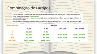 Combinação dos artigos
Preposições Artigos
o, os a, as um, uns uma, umas
a ao, aos à, às - -
de do, dos da, das dum, duns duma, dumas
em no, nos na, nas num, nuns numa, numas
por (per) pelo, pelos pela, pelas - -
É muito presente a combinação dos artigos definidos e indefinidos com preposições. Este quadro apresenta a
forma assumida por essas combinações:
- As formas à e às indicam a fusão da preposição a com o artigo definido a. Essa fusão de vogais idênticas é
conhecida por crase.
- As formas pelo(s)/pela(s) resultam da combinação dos artigos definidos com a forma per, equivalente a por.
 