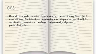 OBS:
• Quando usado de maneira correta, o artigo determina o gênero (se é
masculino ou feminino) e o número (se é no singular ou no plural) do
substantivo, mantém a coesão no texto e realça algumas
particularidades.
 
