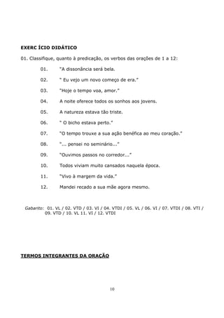 10
EXERC ÍCIO DIDÁTICO
01. Classifique, quanto à predicação, os verbos das orações de 1 a 12:
01. “A dissonância será bela.
02. “ Eu vejo um novo começo de era.”
03. “Hoje o tempo voa, amor.”
04. A noite oferece todos os sonhos aos jovens.
05. A natureza estava tão triste.
06. “ O bicho estava perto.”
07. “O tempo trouxe a sua ação benéfica ao meu coração.”
08. “... pensei no seminário...”
09. “Ouvimos passos no corredor...”
10. Todos viviam muito cansados naquela época.
11. “Vivo à margem da vida.”
12. Mandei recado a sua mãe agora mesmo.
Gabarito: 01. VL / 02. VTD / 03. VI / 04. VTDI / 05. VL / 06. VI / 07. VTDI / 08. VTI /
09. VTD / 10. VL 11. VI / 12. VTDI
TERMOS INTEGRANTES DA ORAÇÃO
 