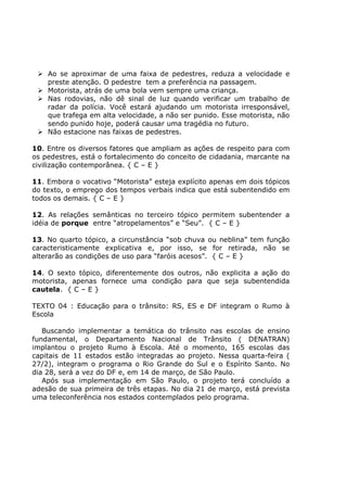 Ao se aproximar de uma faixa de pedestres, reduza a velocidade e
preste atenção. O pedestre tem a preferência na passagem.
Motorista, atrás de uma bola vem sempre uma criança.
Nas rodovias, não dê sinal de luz quando verificar um trabalho de
radar da polícia. Você estará ajudando um motorista irresponsável,
que trafega em alta velocidade, a não ser punido. Esse motorista, não
sendo punido hoje, poderá causar uma tragédia no futuro.
Não estacione nas faixas de pedestres.
10. Entre os diversos fatores que ampliam as ações de respeito para com
os pedestres, está o fortalecimento do conceito de cidadania, marcante na
civilização contemporânea. { C – E }
11. Embora o vocativo “Motorista” esteja explícito apenas em dois tópicos
do texto, o emprego dos tempos verbais indica que está subentendido em
todos os demais. { C – E }
12. As relações semânticas no terceiro tópico permitem subentender a
idéia de porque entre “atropelamentos” e “Seu”. { C – E }
13. No quarto tópico, a circunstância “sob chuva ou neblina” tem função
caracteristicamente explicativa e, por isso, se for retirada, não se
alterarão as condições de uso para “faróis acesos”. { C – E }
14. O sexto tópico, diferentemente dos outros, não explicita a ação do
motorista, apenas fornece uma condição para que seja subentendida
cautela. { C – E }
TEXTO 04 : Educação para o trânsito: RS, ES e DF integram o Rumo à
Escola
Buscando implementar a temática do trânsito nas escolas de ensino
fundamental, o Departamento Nacional de Trânsito ( DENATRAN)
implantou o projeto Rumo à Escola. Até o momento, 165 escolas das
capitais de 11 estados estão integradas ao projeto. Nessa quarta-feira (
27/2), integram o programa o Rio Grande do Sul e o Espírito Santo. No
dia 28, será a vez do DF e, em 14 de março, de São Paulo.
Após sua implementação em São Paulo, o projeto terá concluído a
adesão de sua primeira de três etapas. No dia 21 de março, está prevista
uma teleconferência nos estados contemplados pelo programa.
 