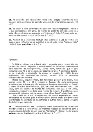 15. O gerúndio em “Buscando” inicia uma oração subordinada que
mantém com a principal do período um nexo de circunstância causal. { C
– E }
16. No texto, a idéia terminativa da ação em “estão integradas” ( linha 3
), que corresponde, em geral, às formas de pretérito perfeito, opõe-se à
idéia não-terminativa do presente em “integram”( linha 3 ), que pode ser
interpretada como a ocorrer no futuro. { C – E }
17. Mantém-se a coerência textual, mas altera-se a voz do verbo, de
passiva para reflexiva, ao se substituir a construção verbal “está prevista”
( linha 6 ) por prevê-se. { C – E }
TEXTO 05
Os EUA acreditam que o Brasil seja o segundo maior consumidor de
cocaína do mundo. Segundo o subsecretário do Escritório Internacional
para Assuntos de Entorpecentes, James Mack, estima-se que o país
consuma entre 40 e 50 toneladas de cocaína por ano. A estimativa baseia-
se na produção e circulação da droga no mundo. Em 2000, foram
produzidas 700 toneladas de cocaína, estando 95% da produção
concentrada na Colômbia.
Desse total, segundo Mack, 100 toneladas passam pelo Brasil, mas
apenas entre 50 t e 60 t chegam à Europa. Os norte-americanos
acreditam que a droga que não vai para a Europa é consumida no Brasil.
O Brasil só ficaria atrás dos EUA, que, em 2000, consumiram 266t . “Em
1999, 80% da cocaína do mundo foi consumida nos EUA e, em 2000,
conseguimos reduzir esse total para menos da metade. O problema é que
a droga está indo para outros países, entre eles o Brasil”, disse Mack.
Mack veio ao Brasil, acompanhado de outros especialistas norte-
americanos no assunto, para a reunião anual entre o Brasil e os EUA sobre
coordenação no combate ao narcotráfico e outros ilícitos, como lavagem
de dinheiro, por exemplo.
18. O fato de o Brasil ser “o segundo maior consumidor de cocaína do
mundo”( linha 1 ) conservará as mesmas relações de coerência com a
argumentação do texto se, em lugar de “acreditam” ( linha 1 ), dor usado
sabem, com as devidas alterações sintáticas. { C – E }
 