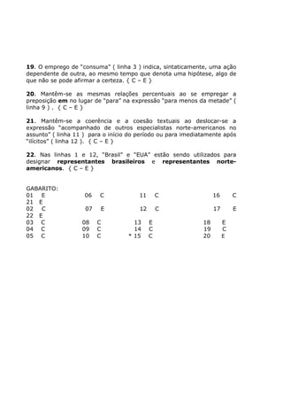 19. O emprego de “consuma” ( linha 3 ) indica, sintaticamente, uma ação
dependente de outra, ao mesmo tempo que denota uma hipótese, algo de
que não se pode afirmar a certeza. { C – E }
20. Mantêm-se as mesmas relações percentuais ao se empregar a
preposição em no lugar de “para” na expressão “para menos da metade” (
linha 9 ) . { C – E }
21. Mantêm-se a coerência e a coesão textuais ao deslocar-se a
expressão “acompanhado de outros especialistas norte-americanos no
assunto” ( linha 11 ) para o início do período ou para imediatamente após
“ilícitos” ( linha 12 ). { C – E }
22. Nas linhas 1 e 12, “Brasil” e “EUA” estão sendo utilizados para
designar representantes brasileiros e representantes norte-
americanos. { C – E }
GABARITO:
01 E 06 C 11 C 16 C
21 E
02 C 07 E 12 C 17 E
22 E
03 C 08 C 13 E 18 E
04 C 09 C 14 C 19 C
05 C 10 C * 15 C 20 E
 