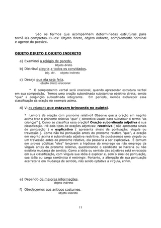 11
São os termos que acompanham determinadas estruturas para
torná-las completas. Ei-los: Objeto direto, objeto indireto, complemento nominal
e agente da passiva.
OBJETO DIRETO E OBJETO INDIRETO
a) Examinei o relógio de parede.
objeto direto
b) Distribuí alegria a todos os convidados.
obj. dir. objeto indireto
c) Desejo que ela seja feliz.
objeto direto oracional
* O complemento verbal será oracional, quando apresentar estrutura verbal
em sua composição. Temos uma oração subordinada substantiva objetiva direta, sendo
“que” a conjunção subordinada integrante. Em período, iremos esclarecer essa
classificação da oração no exemplo acima.
d) Vi as crianças que estavam brincando no quintal.
* Lembra da oração com pronome relativo? Observe que a oração em negrito
acima traz o pronome relativo “que” ( conectivo usado para substituir o termo “as
crianças” ). Como se classifica essa oração? Oração subordinada adjetiva é sua
classificação. Há dois tipos de orações adjetivas: restritiva ( não apresenta sinais
de pontuação ) e explicativa ( apresenta sinais de pontuação: vírgula ou
travessão ). Como não há pontuação antes do pronome relativo “que”, a oração
em negrito acima é subordinada adjetiva restritiva. Se puséssemos uma vírgula ou
um travessão antes do pronome relativo, ela passaria a ser explicativa. É comum
em provas públicas “eles” lançarem a hipótese do emprego ou não emprego da
vírgula antes do pronome relativo, questionando o candidato se haveria ou não
existiria mudança de sentido. Como a idéia ou sentido das adjetivas está enraizado
em sua classificação, com vírgula sua idéia é explicar e, sem o sinal de pontuação,
sua idéia ou carga semântica é restringir. Portanto, a alteração de sua pontuação
acarretaria em mudança de sentido, não sendo optativa a vírgula, enfim.
e) Dependo de maiores informações.
objeto indireto
f) Obedecemos aos antigos costumes.
objeto indireto
 