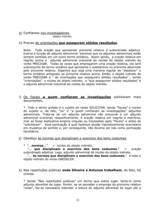 12
g) Confiamos nos investigadores.
objeto indireto
h) Preciso de orientações que assegurem sólidos resultados.
Nota: Toda oração que apresentar pronome relativo é subordinada adjetiva.
Exerce a função de adjunto adnominal. Veremos que os adjuntos adnominais estão
sempre contidos em um outro termo sintático. Assim sendo, a oração relativa em
negrito acima é adjunto adnominal oracional do núcleo do objeto indireto do
verbo PRECISAR. Todas as vezes que empregarem uma oração relativa, ela será
subconjunto do termo sintático que apresenta o substantivo ou pronome absorvido
pelo pronome relativo. Digamos que seja uma maneira regular de “elastecer” o
termo sintático anteposto ao pronome relativo acima. Então, o objeto indireto do
verbo PRECISAR é “ de orientações que assegurem sólidos resultados” , sendo
“orientações” o núcleo do objeto indireto, e “que assegurem sólidos resultados” é
o adjunto adnominal oracional do núcleo do objeto indireto.
i) Os fiscais a quem confiaram as investigações solicitaram mais
documentos.
* Todo o termo grifado é o sujeito do verbo SOLICITAR, sendo “fiscais” o núcleo
do sujeito e, de fato, “os” e “a quem confiaram as investigações” adjuntos
adnominais. Trata-se de um adjunto adnominal não oracional e um adjunto
adnominal oracional, respectivamente. A oração relativa em negrito é restritiva,
mas se fosse explicativa exigiria vírgulas ou travessões após “fiscais” e antes de
“solicitaram”. Essa pontuação à qual fazemos alusão hipoteticamente acarretaria
em mudança de sentido e, por conseguinte, não deveria ser lida como pontuação
facultativa.
j) Obedeço às normas que disciplinam o exercício dos bons costumes.
* “...normas...” = núcleo do objeto indireto.
“... que disciplinam o exercício dos bons costumes.” = oração
subordinada adjetiva. Logo, adjunto adnominal do núcleo do objeto indireto.
“... às normas que disciplinam o exercício dos bons costumes.” é todo o
objeto indireto do verbo OBEDECER.
k) Nas repartições públicas onde Silveira e Antunes trabalham, de fato, há
crimes.
* Sendo “Nas repartições públicas” um termo que indica lugar, temo-lo como
adjunto adverbial de lugar. Porém, ao se perceber o emprego do pronome relativo
“onde”, faz-se necessário estender a leitura do adjunto adverbial de lugar até a
 