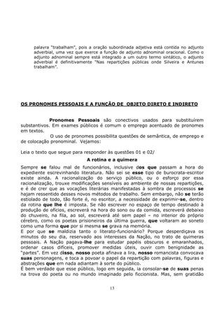 13
palavra “trabalham”, pois a oração subordinada adjetiva está contida no adjunto
adverbial, uma vez que exerce a função de adjunto adnominal oracional. Como o
adjunto adnominal sempre está integrado a um outro termo sintático, o adjunto
adverbial é definitivamente “Nas repartições públicas onde Silveira e Antunes
trabalham”.
OS PRONOMES PESSOAIS E A FUNÇÃO DE OBJETO DIRETO E INDIRETO
Pronomes Pessoais são conectivos usados para substituírem
substantivos. Em exames públicos é comum o emprego acentuado de pronomes
em textos.
O uso de pronomes possibilita questões de semântica, de emprego e
de colocação pronominal. Vejamos:
Leia o texto que segue para responder às questões 01 e 02/
A rotina e a quimera
Sempre se falou mal de funcionários, inclusive dos que passam a hora do
expediente escrevinhando literatura. Não sei se esse tipo de burocrata-escritor
existe ainda. A racionalização do serviço público, ou o esforço por essa
racionalização, trouxe modificações sensíveis ao ambiente de nossas repartições,
e é de crer que as vocações literárias manifestadas à sombra de processos se
hajam ressentido desses novos métodos de trabalho. Sem embargo, não se terão
estiolado de todo, tão forte é, no escritor, a necessidade de exprimir-se, dentro
da rotina que lhe é imposta. Se não escrever no espaço de tempo destinado à
produção de ofícios, escreverá na hora do sono ou da comida, escreverá debaixo
do chuveiro, na fila, ao sol, escreverá até sem papel – no interior do próprio
cérebro, como os poetas prisioneiros da última guerra, que voltaram ao soneto
como uma forma que por si mesma se grava na memória.
E por que se maldizia tanto o literato-funcionário? Porque desperdiçava os
minutos do seu dia, reservado aos interesses da Nação, no trato de quimeras
pessoais. A Nação pagava-lhe para estudar papéis obscuros e emaranhados,
ordenar casos difíceis, promover medidas úteis, ouvir com benignidade as
“partes”. Em vez disso, nosso poeta afinava a lira, nosso romancista convocava
suas personagens, e toca a povoar o papel da repartição com palavras, figuras e
abstrações que em nada adiantam à sorte do público.
É bem verdade que esse público, logo em seguida, ia consolar-se de suas penas
na trova do poeta ou no mundo imaginado pelo ficcionista. Mas, sem gratidão
 