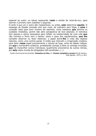 14
especial ao autor, ou talvez separando neste o artista do rond-de-cuir, para
estimar o primeiro sem reabilitar o segundo.
O certo é que um e outro são inseparáveis, ou antes, este determina aquele. O
emprego do Estado concede com que viver, de ordinário sem folga, e essa é
condição ideal para bom número de espíritos: certa mediania que elimina os
cuidados imediatos, porém não abre perspectiva de ócio absoluto. O indivíduo
tem apenas a calma necessária para refletir na mediocridade de uma vida que
não conhece a fome nem o fausto; sente o peso dos regulamentos, que lhe
compete observar ou fazer observar; o papel barra-lhe a vista dos objetos
naturais, como uma cortina parda. É então que intervém a imaginação criadora,
para fazer desse papel precisamente o veículo de fuga, sorte de tapete mágico,
em que o funcionário embarca, arrebatando consigo a doce ou amarga invenção,
que irá maravilhar outros indivíduos, igualmente prisioneiros de outras rotinas,
por este vasto mundo de obrigações não escolhidas. (...)
Carlos Drummond de Andrade. Passeios na ilha. In: Poesia completa e prosa Rio de Janeiro:
José Aguilar, 1973, p. 841.
 