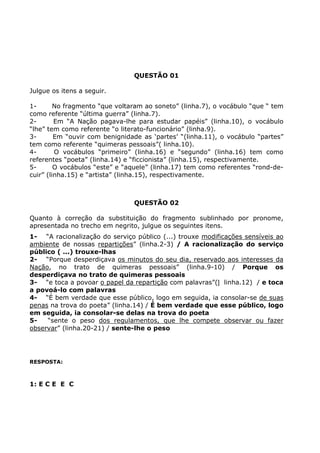 QUESTÃO 01
Julgue os itens a seguir.
1- No fragmento “que voltaram ao soneto” (linha.7), o vocábulo “que “ tem
como referente “última guerra” (linha.7).
2- Em “A Nação pagava-lhe para estudar papéis” (linha.10), o vocábulo
“lhe” tem como referente “o literato-funcionário” (linha.9).
3- Em “ouvir com benignidade as ‘partes’ “(linha.11), o vocábulo “partes”
tem como referente “quimeras pessoais”( linha.10).
4- O vocábulos “primeiro” (linha.16) e “segundo” (linha.16) tem como
referentes “poeta” (linha.14) e “ficcionista” (linha.15), respectivamente.
5- O vocábulos “este” e “aquele” (linha.17) tem como referentes “rond-de-
cuir” (linha.15) e “artista” (linha.15), respectivamente.
QUESTÃO 02
Quanto à correção da substituição do fragmento sublinhado por pronome,
apresentada no trecho em negrito, julgue os seguintes itens.
1- “A racionalização do serviço público (...) trouxe modificações sensíveis ao
ambiente de nossas repartições” (linha.2-3) / A racionalização do serviço
público ( ...) trouxe-lhas
2- “Porque desperdiçava os minutos do seu dia, reservado aos interesses da
Nação, no trato de quimeras pessoais” (linha.9-10) / Porque os
desperdiçava no trato de quimeras pessoais
3- “e toca a povoar o papel da repartição com palavras”( linha.12) / e toca
a povoá-lo com palavras
4- “É bem verdade que esse público, logo em seguida, ia consolar-se de suas
penas na trova do poeta” (linha.14) / É bem verdade que esse público, logo
em seguida, ia consolar-se delas na trova do poeta
5- “sente o peso dos regulamentos, que lhe compete observar ou fazer
observar” (linha.20-21) / sente-lhe o peso
RESPOSTA:
1: E C E E C
 