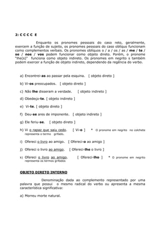 2: C C C C E
Enquanto os pronomes pessoais do caso reto, geralmente,
exercem a função de sujeito, os pronomes pessoais do caso oblíquo funcionam
como complementos verbais. Os pronomes oblíquos o / a / os / as / me / te /
se / nos / vos podem funcionar como objeto direto. Porém, o pronome
“lhe(s)” funciona como objeto indireto. Os pronomes em negrito s também
podem exercer a função de objeto indireto, dependendo da regência do verbo.
a) Encontrei-as ao passar pela esquina. [ objeto direto ]
b) Vi-os preocupados. [ objeto direto ]
c) Não lhe disseram a verdade. [ objeto indireto ]
d) Obedeço-te. [ objeto indireto ]
e) Vi-te. [ objeto direto ]
f) Deu-se ares de imponente. [ objeto indireto ]
g) Ele feriu-se. [ objeto direto ]
h) Vi o rapaz que saiu cedo. [ Vi-o ] * O pronome em negrito no colchete
representa o termo grifado.
i) Ofereci o livro ao amigo. [ Ofereci-o ao amigo ]
j) Ofereci o livro ao amigo. [ Ofereci-lhe o livro ]
k) Ofereci o livro ao amigo. [ Ofereci-lho ] * O pronome em negrito
representa os termos grifados
OBJETO DIRETO INTERNO
Denominação dada ao complemento representado por uma
palavra que possui o mesmo radical do verbo ou apresenta a mesma
característica significativa:
a) Morreu morte natural.
 