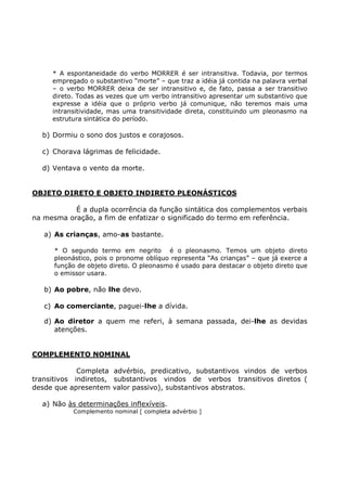 * A espontaneidade do verbo MORRER é ser intransitiva. Todavia, por termos
empregado o substantivo “morte” – que traz a idéia já contida na palavra verbal
– o verbo MORRER deixa de ser intransitivo e, de fato, passa a ser transitivo
direto. Todas as vezes que um verbo intransitivo apresentar um substantivo que
expresse a idéia que o próprio verbo já comunique, não teremos mais uma
intransitividade, mas uma transitividade direta, constituindo um pleonasmo na
estrutura sintática do período.
b) Dormiu o sono dos justos e corajosos.
c) Chorava lágrimas de felicidade.
d) Ventava o vento da morte.
OBJETO DIRETO E OBJETO INDIRETO PLEONÁSTICOS
É a dupla ocorrência da função sintática dos complementos verbais
na mesma oração, a fim de enfatizar o significado do termo em referência.
a) As crianças, amo-as bastante.
* O segundo termo em negrito é o pleonasmo. Temos um objeto direto
pleonástico, pois o pronome oblíquo representa “As crianças” – que já exerce a
função de objeto direto. O pleonasmo é usado para destacar o objeto direto que
o emissor usara.
b) Ao pobre, não lhe devo.
c) Ao comerciante, paguei-lhe a dívida.
d) Ao diretor a quem me referi, à semana passada, dei-lhe as devidas
atenções.
COMPLEMENTO NOMINAL
Completa advérbio, predicativo, substantivos vindos de verbos
transitivos indiretos, substantivos vindos de verbos transitivos diretos (
desde que apresentem valor passivo), substantivos abstratos.
a) Não às determinações inflexíveis.
Complemento nominal [ completa advérbio ]
 