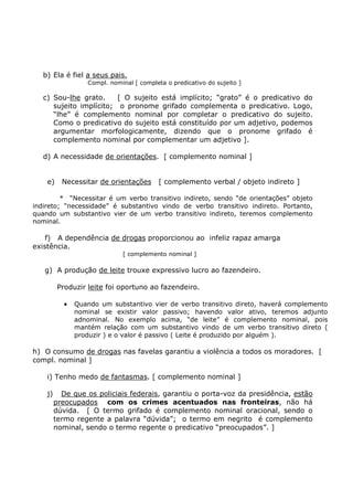 b) Ela é fiel a seus pais.
Compl. nominal [ completa o predicativo do sujeito ]
c) Sou-lhe grato. [ O sujeito está implícito; “grato” é o predicativo do
sujeito implícito; o pronome grifado complementa o predicativo. Logo,
“lhe” é complemento nominal por completar o predicativo do sujeito.
Como o predicativo do sujeito está constituído por um adjetivo, podemos
argumentar morfologicamente, dizendo que o pronome grifado é
complemento nominal por complementar um adjetivo ].
d) A necessidade de orientações. [ complemento nominal ]
e) Necessitar de orientações [ complemento verbal / objeto indireto ]
* “Necessitar é um verbo transitivo indireto, sendo “de orientações” objeto
indireto; “necessidade” é substantivo vindo de verbo transitivo indireto. Portanto,
quando um substantivo vier de um verbo transitivo indireto, teremos complemento
nominal.
f) A dependência de drogas proporcionou ao infeliz rapaz amarga
existência.
[ complemento nominal ]
g) A produção de leite trouxe expressivo lucro ao fazendeiro.
Produzir leite foi oportuno ao fazendeiro.
• Quando um substantivo vier de verbo transitivo direto, haverá complemento
nominal se existir valor passivo; havendo valor ativo, teremos adjunto
adnominal. No exemplo acima, “de leite” é complemento nominal, pois
mantém relação com um substantivo vindo de um verbo transitivo direto (
produzir ) e o valor é passivo ( Leite é produzido por alguém ).
h) O consumo de drogas nas favelas garantiu a violência a todos os moradores. [
compl. nominal ]
i) Tenho medo de fantasmas. [ complemento nominal ]
j) De que os policiais federais, garantiu o porta-voz da presidência, estão
preocupados com os crimes acentuados nas fronteiras, não há
dúvida. [ O termo grifado é complemento nominal oracional, sendo o
termo regente a palavra “dúvida”; o termo em negrito é complemento
nominal, sendo o termo regente o predicativo “preocupados”. ]
 