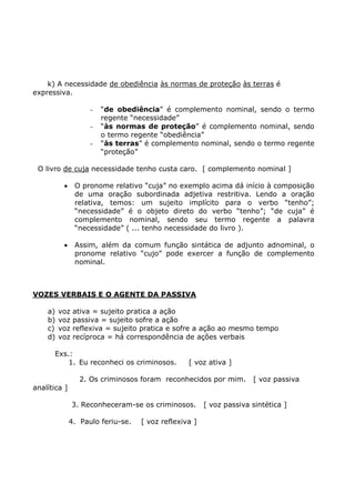 k) A necessidade de obediência às normas de proteção às terras é
expressiva.
- “de obediência” é complemento nominal, sendo o termo
regente “necessidade”
- “às normas de proteção” é complemento nominal, sendo
o termo regente “obediência”
- “às terras” é complemento nominal, sendo o termo regente
“proteção”
O livro de cuja necessidade tenho custa caro. [ complemento nominal ]
• O pronome relativo “cuja” no exemplo acima dá início à composição
de uma oração subordinada adjetiva restritiva. Lendo a oração
relativa, temos: um sujeito implícito para o verbo “tenho”;
“necessidade” é o objeto direto do verbo “tenho”; “de cuja” é
complemento nominal, sendo seu termo regente a palavra
“necessidade” ( ... tenho necessidade do livro ).
• Assim, além da comum função sintática de adjunto adnominal, o
pronome relativo “cujo” pode exercer a função de complemento
nominal.
VOZES VERBAIS E O AGENTE DA PASSIVA
a) voz ativa = sujeito pratica a ação
b) voz passiva = sujeito sofre a ação
c) voz reflexiva = sujeito pratica e sofre a ação ao mesmo tempo
d) voz recíproca = há correspondência de ações verbais
Exs.:
1. Eu reconheci os criminosos. [ voz ativa ]
2. Os criminosos foram reconhecidos por mim. [ voz passiva
analítica ]
3. Reconheceram-se os criminosos. [ voz passiva sintética ]
4. Paulo feriu-se. [ voz reflexiva ]
 